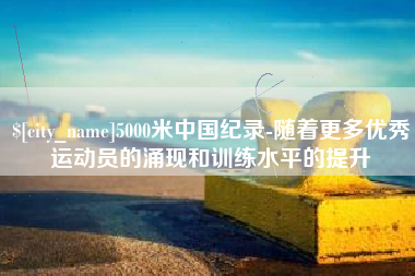 涿州5000米中国纪录-随着更多优秀运动员的涌现和训练水平的提升