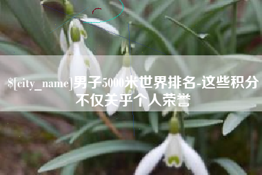涿州男子5000米世界排名-这些积分不仅关乎个人荣誉