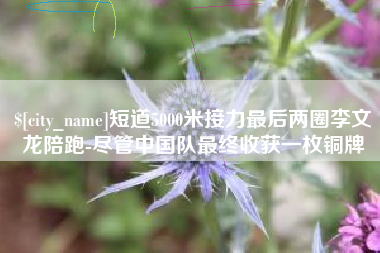 涿州短道5000米接力最后两圈李文龙陪跑-尽管中国队最终收获一枚铜牌