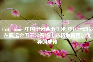 涿州中国奥运会五千米-中国运动员在奥运会五千米赛场上必将取得更加优异的成绩