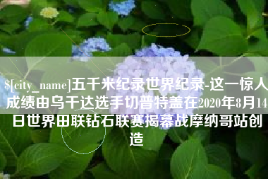 涿州五千米纪录世界纪录-这一惊人成绩由乌干达选手切普特盖在2020年8月14日世界田联钻石联赛揭幕战摩纳哥站创造