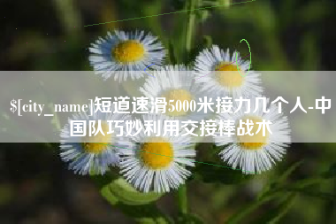 涿州短道速滑5000米接力几个人-中国队巧妙利用交接棒战术