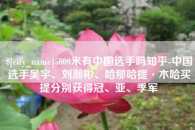 涿州5000米有中国选手吗知乎-中国选手吴宇、刘瀚彬、哈那哈提·木哈买提分别获得冠、亚、季军