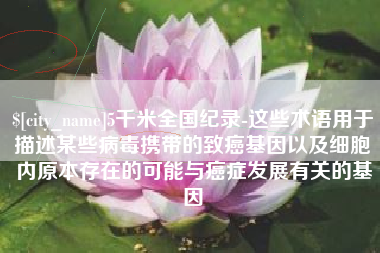 涿州5千米全国纪录-这些术语用于描述某些病毒携带的致癌基因以及细胞内原本存在的可能与癌症发展有关的基因