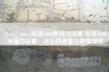 涿州短道5000米接力决赛-短道5000米接力决赛：冰上的速度与激情碰撞