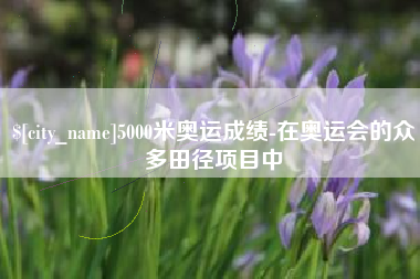 涿州5000米奥运成绩-在奥运会的众多田径项目中