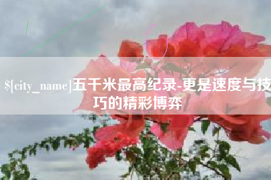 涿州五千米最高纪录-更是速度与技巧的精彩博弈