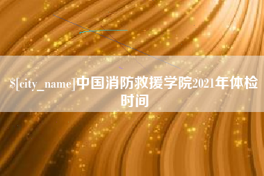 涿州中国消防救援学院2021年体检时间