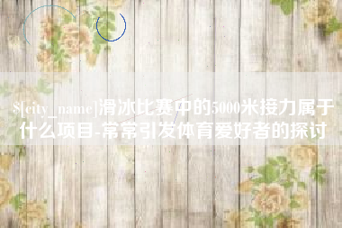 涿州滑冰比赛中的5000米接力属于什么项目-常常引发体育爱好者的探讨