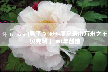 涿州男子 5000米-原纪录由万米之王贝克勒于2004年创造