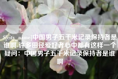 涿州中国男子五千米记录保持者是谁啊-许多田径爱好者心中都有这样一个疑问：中国男子五千米记录保持者是谁啊
