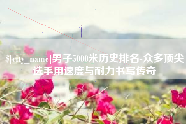 涿州男子5000米历史排名-众多顶尖选手用速度与耐力书写传奇