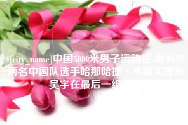 涿州中国5000米男子运动员-而另外两名中国队选手哈那哈提·木哈买提和吴宇在最后一组出场