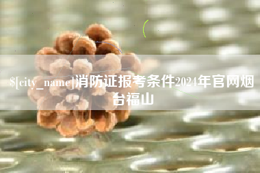 涿州消防证报考条件2024年官网烟台福山
